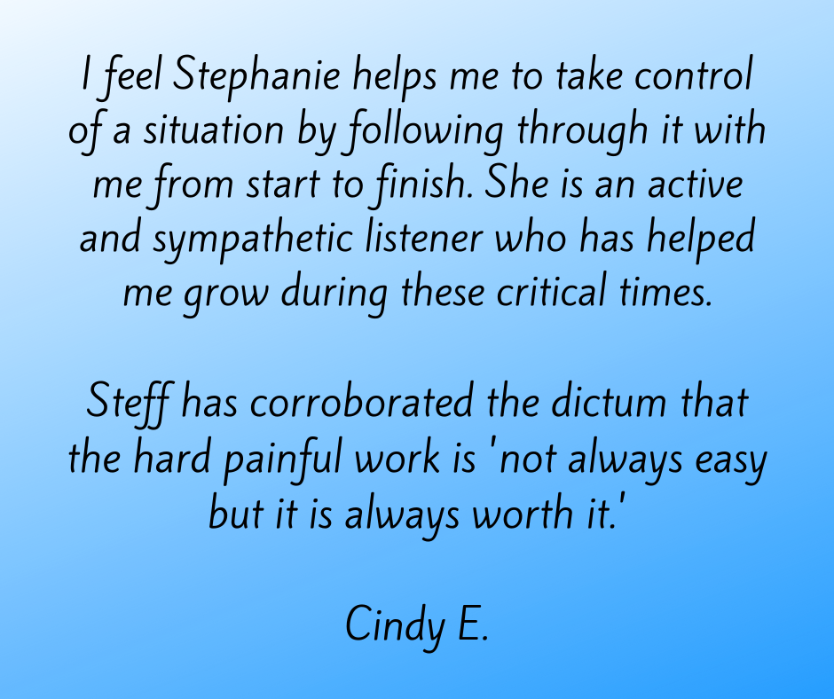 I feel Stephanie helps me to take control of a situation by following through it with me from start to finish. She is an active and sympathetic listener who has helped me grow during these critical times.  Steff has corroborated the dictum that the hard painfull work is 'not always easy but it is always worth it.'  Cindy E.